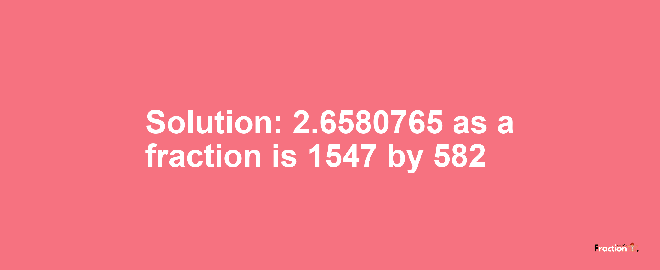 Solution:2.6580765 as a fraction is 1547/582